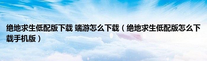 絕地求生低配版下載 端游怎么下載（絕地求生低配版怎么下載手機版）