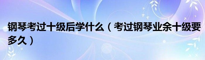 鋼琴考過十級(jí)后學(xué)什么（考過鋼琴業(yè)余十級(jí)要多久）