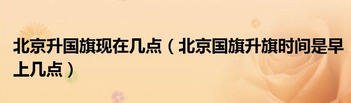 北京升國(guó)旗現(xiàn)在幾點(diǎn)（北京國(guó)旗升旗時(shí)間是早上幾點(diǎn)）