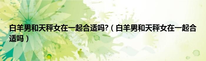 白羊男和天秤女在一起合適嗎?（白羊男和天秤女在一起合適嗎）