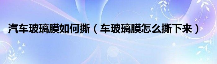 汽車(chē)玻璃膜如何撕（車(chē)玻璃膜怎么撕下來(lái)）