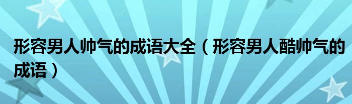形容男人帥氣的成語大全（形容男人酷帥氣的成語）