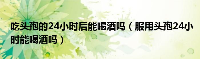 吃頭孢的24小時(shí)后能喝酒嗎（服用頭孢24小時(shí)能喝酒嗎）