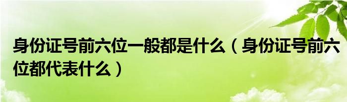 身份證號(hào)前六位一般都是什么（身份證號(hào)前六位都代表什么）