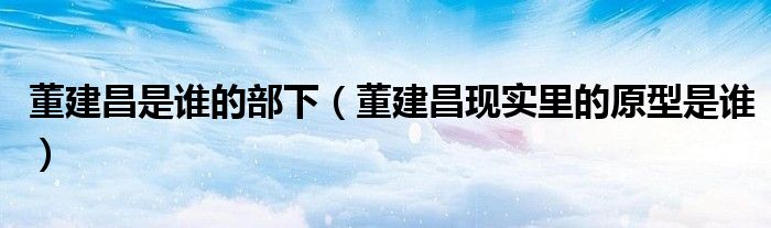 董建昌是誰(shuí)的部下（董建昌現(xiàn)實(shí)里的原型是誰(shuí)）