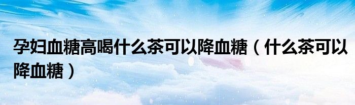 孕婦血糖高喝什么茶可以降血糖（什么茶可以降血糖）