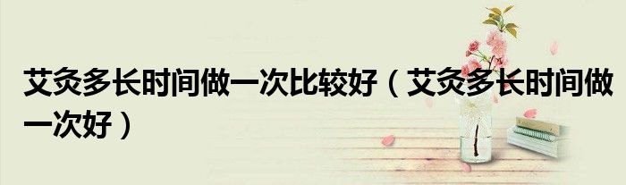 艾灸多長(zhǎng)時(shí)間做一次比較好（艾灸多長(zhǎng)時(shí)間做一次好）