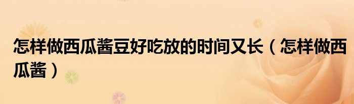 怎樣做西瓜醬豆好吃放的時(shí)間又長(zhǎng)（怎樣做西瓜醬）