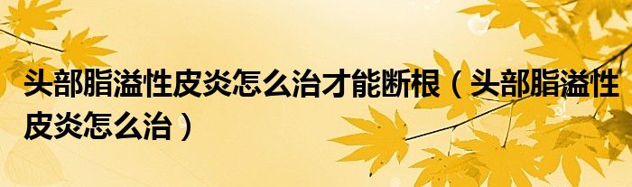 頭部脂溢性皮炎怎么治才能斷根（頭部脂溢性皮炎怎么治）