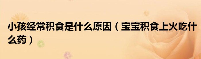小孩經(jīng)常積食是什么原因（寶寶積食上火吃什么藥）
