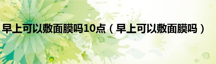 早上可以敷面膜嗎10點(diǎn)（早上可以敷面膜嗎）