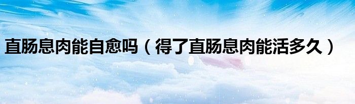 直腸息肉能自愈嗎（得了直腸息肉能活多久）