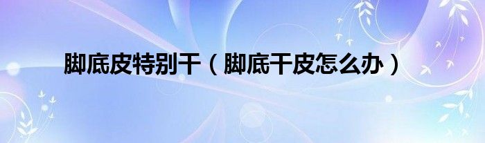 腳底皮特別干（腳底干皮怎么辦）
