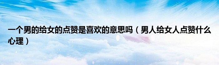 一個(gè)男的給女的點(diǎn)贊是喜歡的意思嗎（男人給女人點(diǎn)贊什么心理）