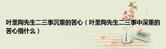 葉圣陶先生二三事沉重的苦心（葉圣陶先生二三事中深重的苦心指什么）