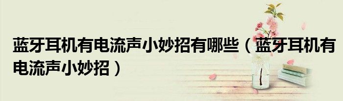 藍(lán)牙耳機(jī)有電流聲小妙招有哪些（藍(lán)牙耳機(jī)有電流聲小妙招）
