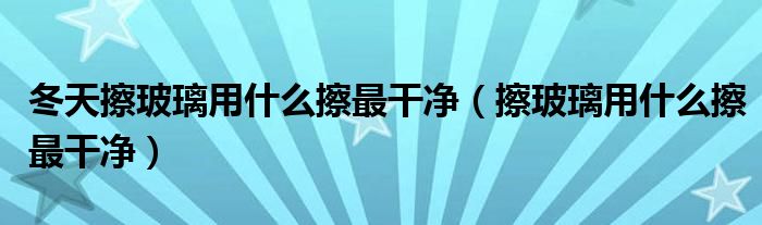 冬天擦玻璃用什么擦最干凈（擦玻璃用什么擦最干凈）