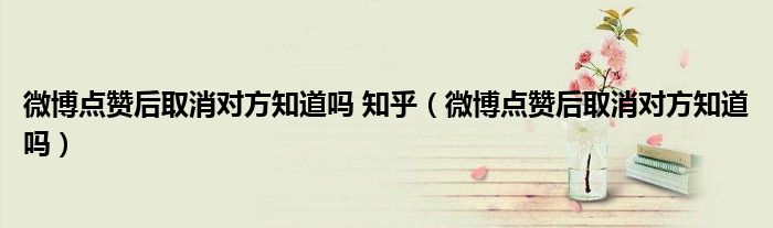 微博點(diǎn)贊后取消對(duì)方知道嗎 知乎（微博點(diǎn)贊后取消對(duì)方知道嗎）