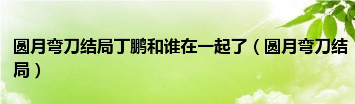 圓月彎刀結局丁鵬和誰在一起了（圓月彎刀結局）