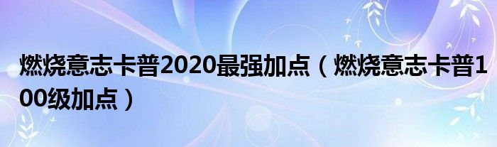 燃燒意志卡普2020最強(qiáng)加點(diǎn)（燃燒意志卡普100級(jí)加點(diǎn)）