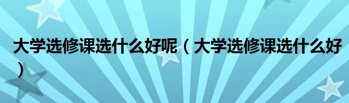 大學選修課選什么好呢（大學選修課選什么好）