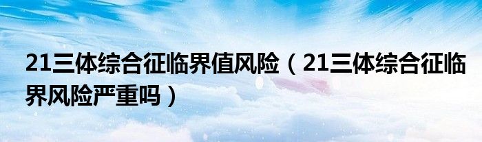 21三體綜合征臨界值風(fēng)險（21三體綜合征臨界風(fēng)險嚴(yán)重嗎）