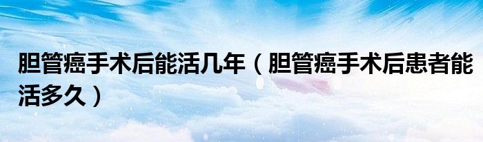 膽管癌手術后能活幾年（膽管癌手術后患者能活多久）
