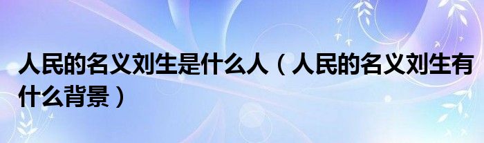 人民的名義劉生是什么人（人民的名義劉生有什么背景）