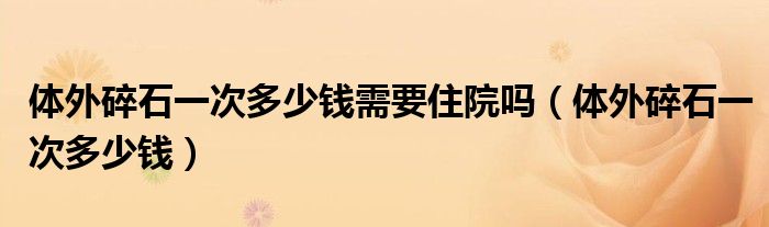 體外碎石一次多少錢需要住院嗎（體外碎石一次多少錢）