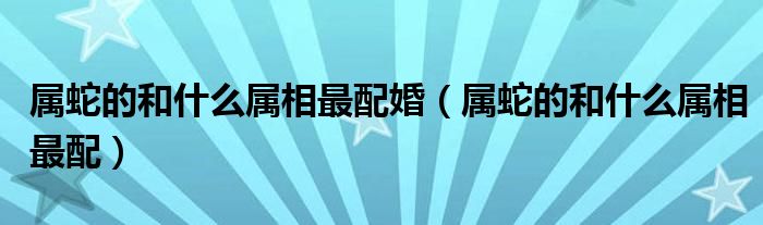 屬蛇的和什么屬相最配婚（屬蛇的和什么屬相最配）