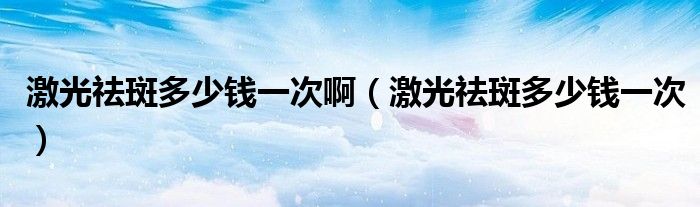 激光祛斑多少錢一次?。す忪畎叨嗌馘X一次）