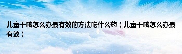 兒童干咳怎么辦最有效的方法吃什么藥（兒童干咳怎么辦最有效）