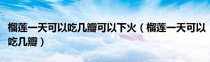 榴蓮一天可以吃幾瓣可以下火（榴蓮一天可以吃幾瓣）