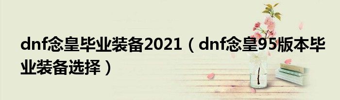 dnf念皇畢業(yè)裝備2021（dnf念皇95版本畢業(yè)裝備選擇）