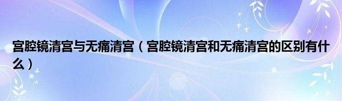 宮腔鏡清宮與無痛清宮（宮腔鏡清宮和無痛清宮的區(qū)別有什么）