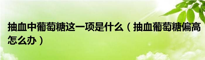 抽血中葡萄糖這一項(xiàng)是什么（抽血葡萄糖偏高怎么辦）