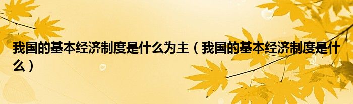 我國的基本經(jīng)濟(jì)制度是什么為主（我國的基本經(jīng)濟(jì)制度是什么）