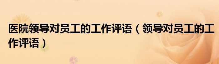 醫(yī)院領(lǐng)導(dǎo)對(duì)員工的工作評(píng)語(yǔ)（領(lǐng)導(dǎo)對(duì)員工的工作評(píng)語(yǔ)）