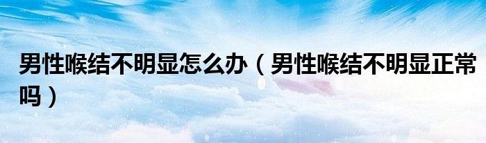 男性喉結(jié)不明顯怎么辦（男性喉結(jié)不明顯正常嗎）