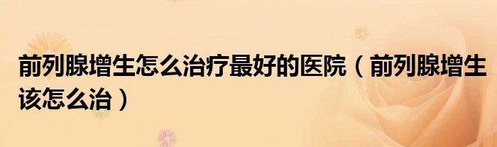 前列腺增生怎么治療最好的醫(yī)院（前列腺增生該怎么治）