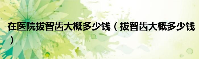 在醫(yī)院拔智齒大概多少錢（拔智齒大概多少錢）
