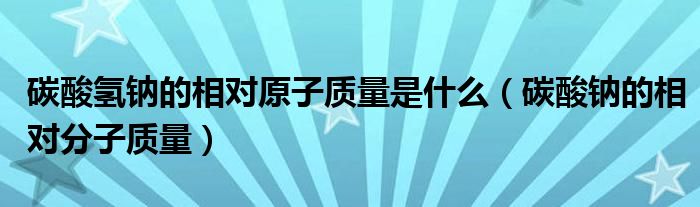 碳酸氫鈉的相對原子質(zhì)量是什么（碳酸鈉的相對分子質(zhì)量）