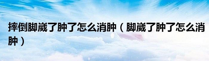 摔倒腳崴了腫了怎么消腫（腳崴了腫了怎么消腫）