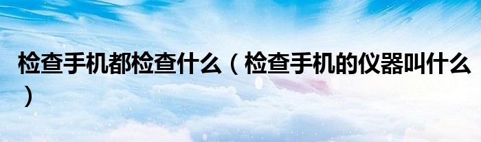 檢查手機都檢查什么（檢查手機的儀器叫什么）