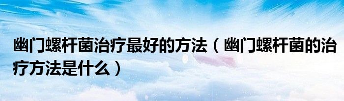 幽門螺桿菌治療最好的方法（幽門螺桿菌的治療方法是什么）