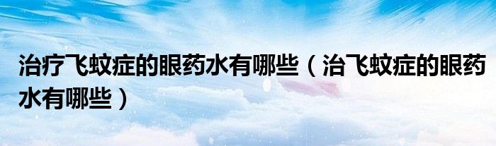 治療飛蚊癥的眼藥水有哪些（治飛蚊癥的眼藥水有哪些）