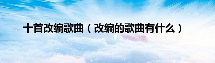 十首改編歌曲（改編的歌曲有什么）
