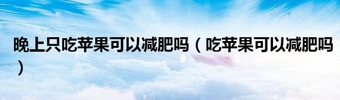 晚上只吃蘋果可以減肥嗎（吃蘋果可以減肥嗎）
