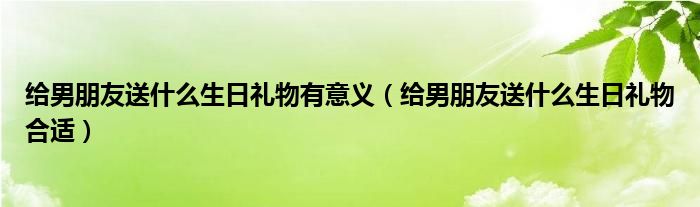 給男朋友送什么生日禮物有意義（給男朋友送什么生日禮物合適）