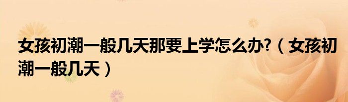 女孩初潮一般幾天那要上學(xué)怎么辦?（女孩初潮一般幾天）